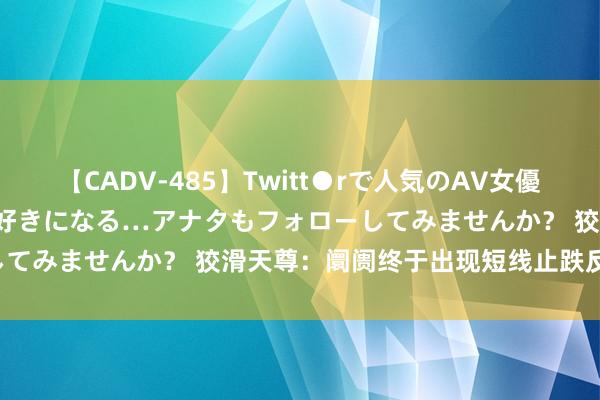 【CADV-485】Twitt●rで人気のAV女優 SNSでますますAV女優が好きになる…アナタもフォローしてみませんか？ 狡滑天尊：阛阓终于出现短线止跌反弹信号！