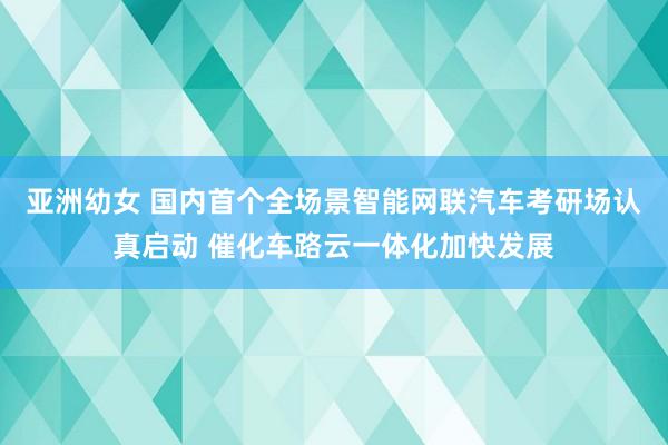 亚洲幼女 国内首个全场景智能网联汽车考研场认真启动 催化车路云一体化加快发展