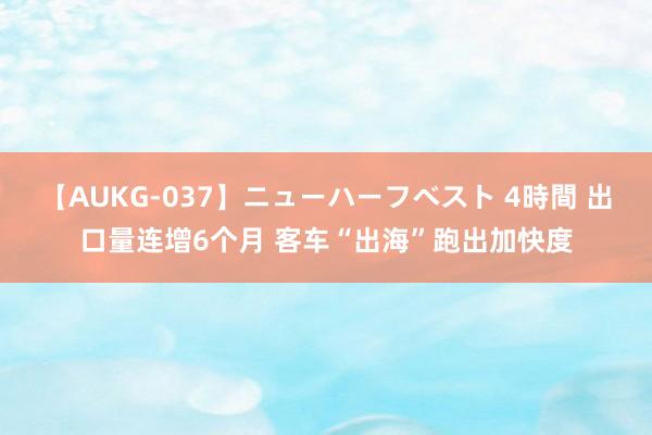 【AUKG-037】ニューハーフベスト 4時間 出口量连增6个月 客车“出海”跑出加快度