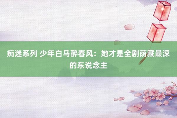 痴迷系列 少年白马醉春风：她才是全剧荫藏最深的东说念主