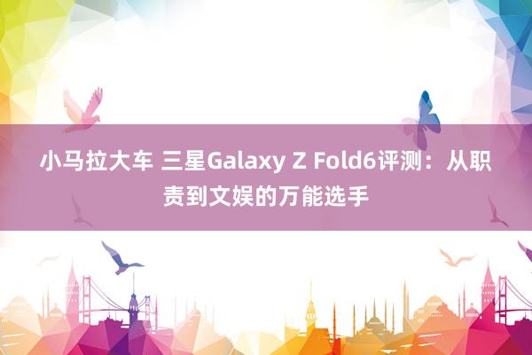 小马拉大车 三星Galaxy Z Fold6评测：从职责到文娱的万能选手