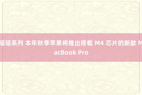 瑶瑶系列 本年秋季苹果将推出搭载 M4 芯片的新款 MacBook Pro