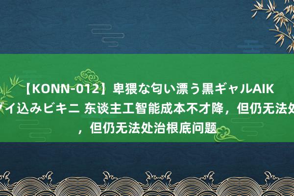 【KONN-012】卑猥な匂い漂う黒ギャルAIKAの中出しグイ込みビキニ 东谈主工智能成本不才降，但仍无法处治根底问题