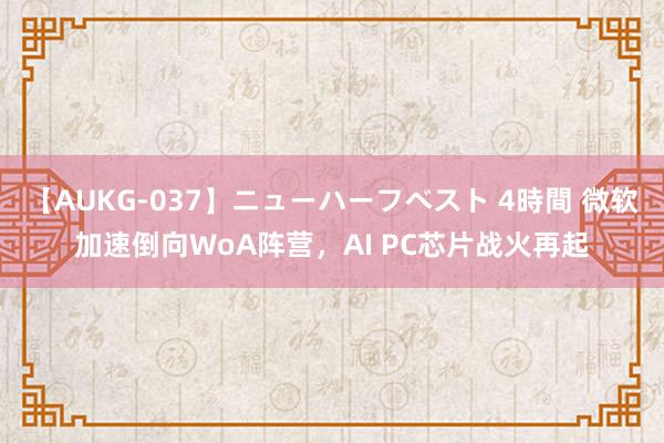 【AUKG-037】ニューハーフベスト 4時間 微软加速倒向WoA阵营，AI PC芯片战火再起