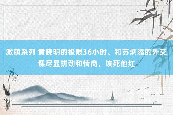 激萌系列 黄晓明的极限36小时、和苏炳添的外交课尽显拼劲和情商，该死他红