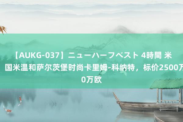 【AUKG-037】ニューハーフベスト 4時間 米体：国米温和萨尔茨堡时尚卡里姆-科纳特，标价2500万欧