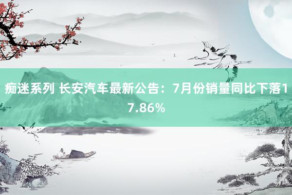 痴迷系列 长安汽车最新公告：7月份销量同比下落17.86%