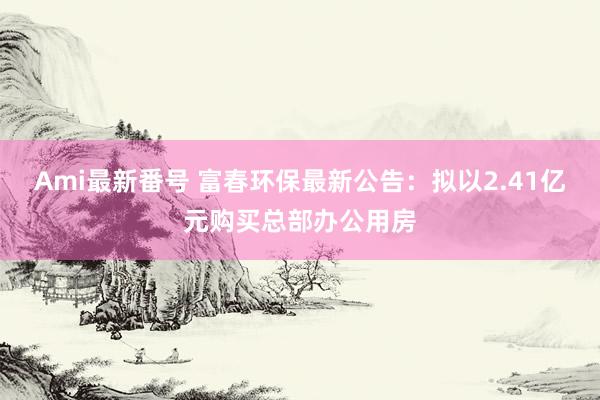 Ami最新番号 富春环保最新公告：拟以2.41亿元购买总部办公用房