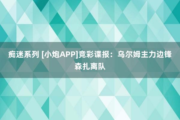 痴迷系列 [小炮APP]竞彩谍报：乌尔姆主力边锋森扎离队