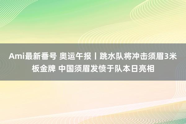 Ami最新番号 奥运午报丨跳水队将冲击须眉3米板金牌 中国须眉发愤于队本日亮相