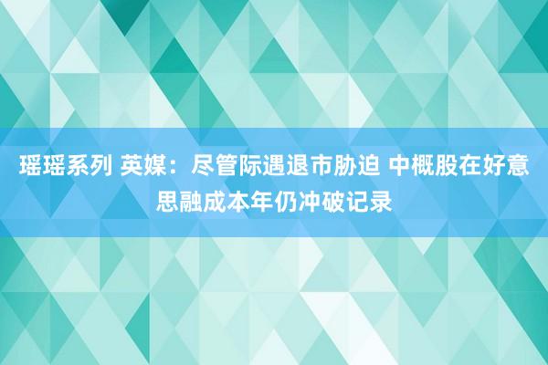 瑶瑶系列 英媒：尽管际遇退市胁迫 中概股在好意思融成本年仍冲破记录