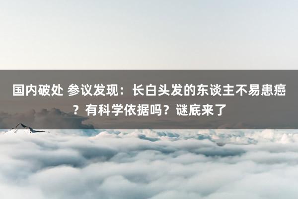 国内破处 参议发现：长白头发的东谈主不易患癌？有科学依据吗？谜底来了