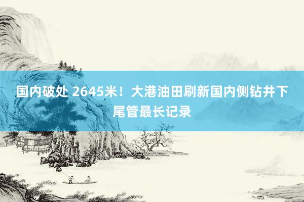 国内破处 2645米！大港油田刷新国内侧钻井下尾管最长记录