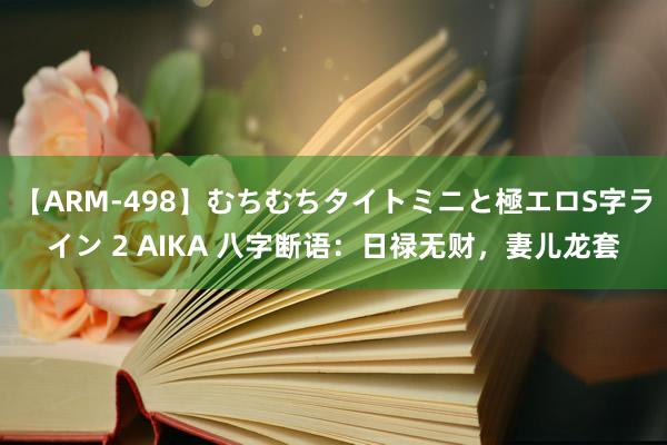 【ARM-498】むちむちタイトミニと極エロS字ライン 2 AIKA 八字断语：日禄无财，妻儿龙套