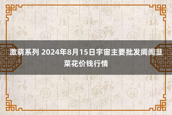 激萌系列 2024年8月15日宇宙主要批发阛阓韭菜花价钱行情