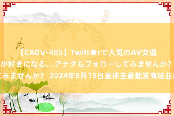 【CADV-485】Twitt●rで人気のAV女優 SNSでますますAV女優が好きになる…アナタもフォローしてみませんか？ 2024年8月15日寰球主要批发商场韭菜价钱行情