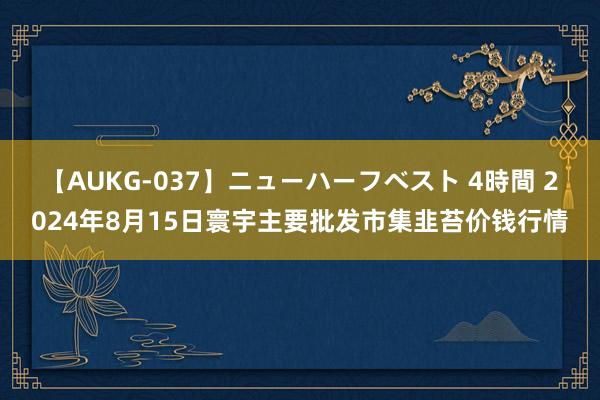 【AUKG-037】ニューハーフベスト 4時間 2024年8月15日寰宇主要批发市集韭苔价钱行情