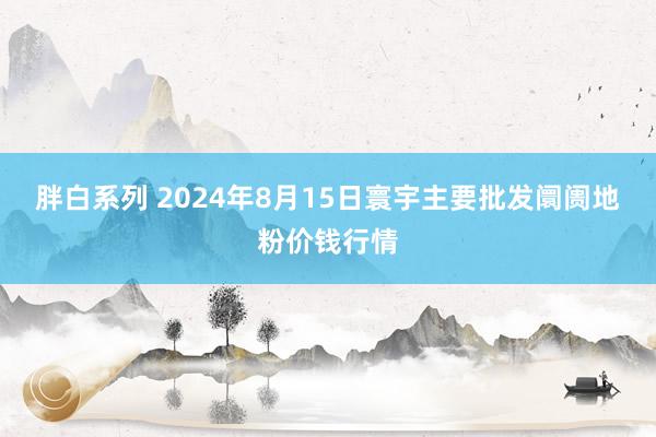 胖白系列 2024年8月15日寰宇主要批发阛阓地粉价钱行情