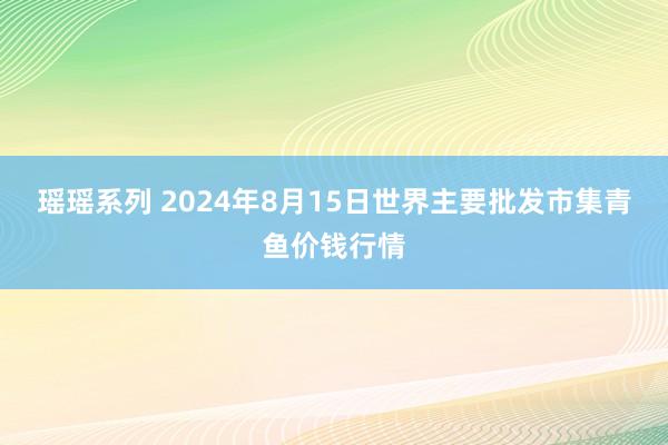 瑶瑶系列 2024年8月15日世界主要批发市集青鱼价钱行情