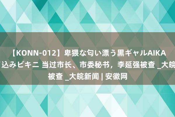 【KONN-012】卑猥な匂い漂う黒ギャルAIKAの中出しグイ込みビキニ 当过市长、市委秘书，李延强被查 _大皖新闻 | 安徽网