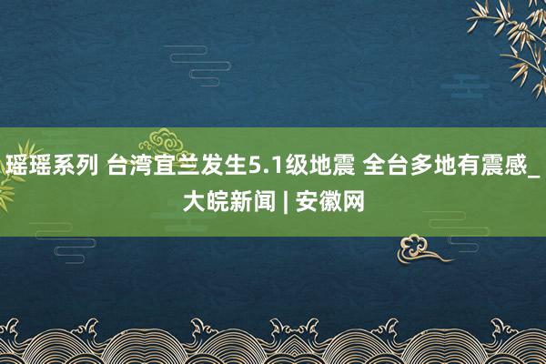 瑶瑶系列 台湾宜兰发生5.1级地震 全台多地有震感_大皖新闻 | 安徽网