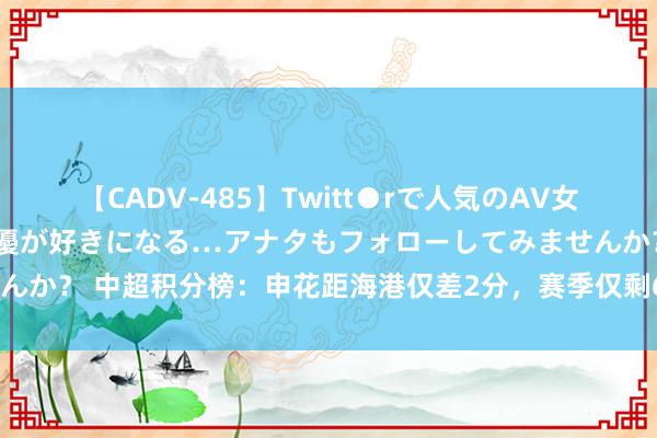 【CADV-485】Twitt●rで人気のAV女優 SNSでますますAV女優が好きになる…アナタもフォローしてみませんか？ 中超积分榜：申花距海港仅差2分，赛季仅剩6轮比赛两边均3线作战