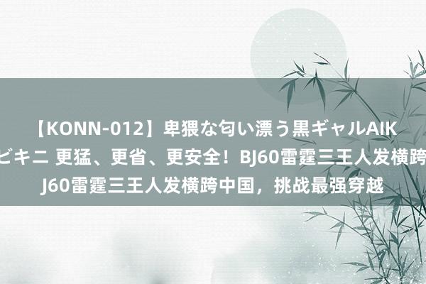 【KONN-012】卑猥な匂い漂う黒ギャルAIKAの中出しグイ込みビキニ 更猛、更省、更安全！BJ60雷霆三王人发横跨中国，挑战最强穿越