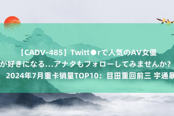 【CADV-485】Twitt●rで人気のAV女優 SNSでますますAV女優が好きになる…アナタもフォローしてみませんか？ 2024年7月重卡销量TOP10：目田重回前三 宇通暴涨升第九 北奔稳住前十