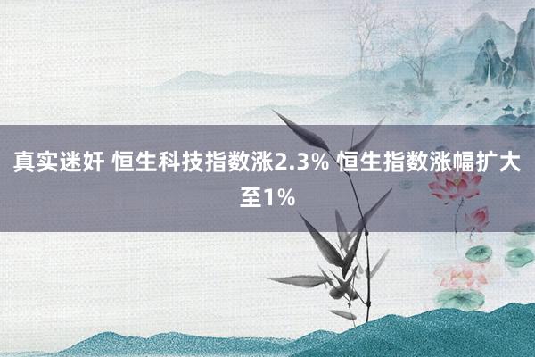 真实迷奸 恒生科技指数涨2.3% 恒生指数涨幅扩大至1%