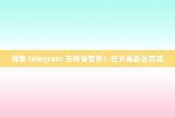 调教 telegram 吉林省首例！在长春新区完成