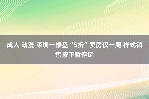 成人 动漫 深圳一楼盘“5折”卖房仅一周 样式销售按下暂停键