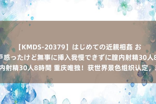 【KMDS-20379】はじめての近親相姦 おばさんの誘いに最初は戸惑ったけど無事に挿入我慢できずに膣内射精30人8時間 重庆唯独！获世界景色组织认定，就在沙坪坝！