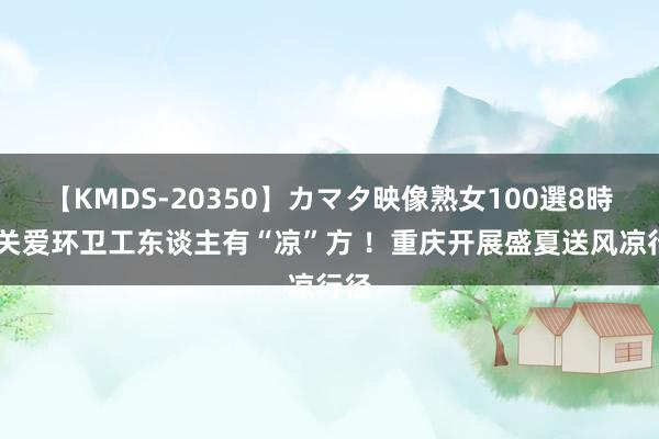 【KMDS-20350】カマタ映像熟女100選8時間 关爱环卫工东谈主有“凉”方 ！重庆开展盛夏送风凉行径