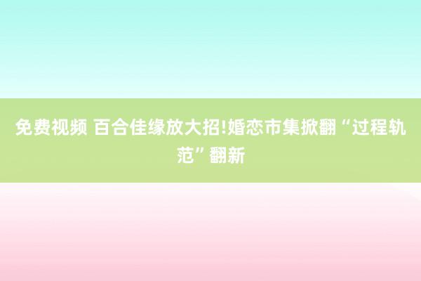 免费视频 百合佳缘放大招!婚恋市集掀翻“过程轨范”翻新