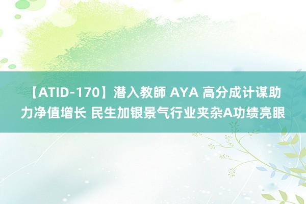 【ATID-170】潜入教師 AYA 高分成计谋助力净值增长 民生加银景气行业夹杂A功绩亮眼