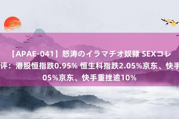 【APAE-041】怒涛のイラマチオ奴隷 SEXコレクション 午评：港股恒指跌0.95% 恒生科指跌2.05%京东、快手重挫逾10%