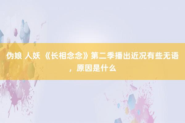 伪娘 人妖 《长相念念》第二季播出近况有些无语，原因是什么