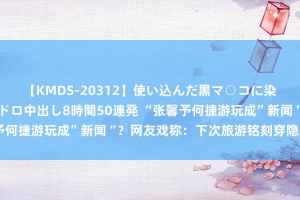 【KMDS-20312】使い込んだ黒マ○コに染み渡る息子の精液ドロドロ中出し8時間50連発 “张馨予何捷游玩成”新闻“？网友戏称：下次旅游铭刻穿隐身衣！”