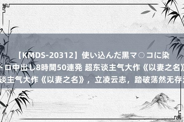 【KMDS-20312】使い込んだ黒マ○コに染み渡る息子の精液ドロドロ中出し8時間50連発 超东谈主气大作《以妻之名》，立凌云志，踏破荡然无存江山！