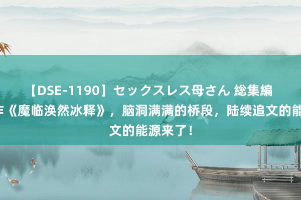 【DSE-1190】セックスレス母さん 総集編 口碑神作《魔临涣然冰释》，脑洞满满的桥段，陆续追文的能源来了！