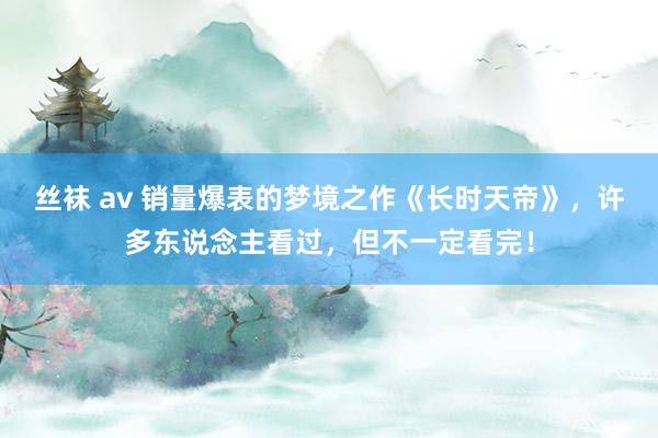 丝袜 av 销量爆表的梦境之作《长时天帝》，许多东说念主看过，但不一定看完！