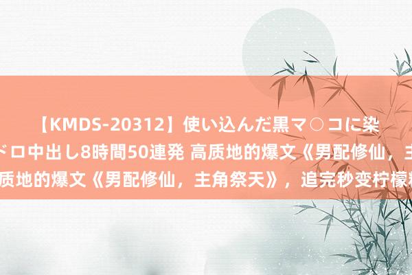 【KMDS-20312】使い込んだ黒マ○コに染み渡る息子の精液ドロドロ中出し8時間50連発 高质地的爆文《男配修仙，主角祭天》，追完秒变柠檬精！