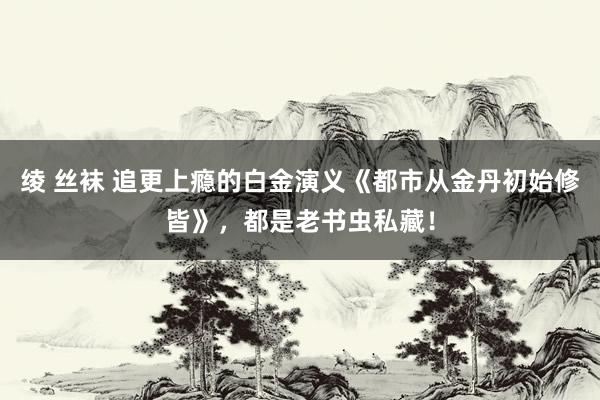 绫 丝袜 追更上瘾的白金演义《都市从金丹初始修皆》，都是老书虫私藏！