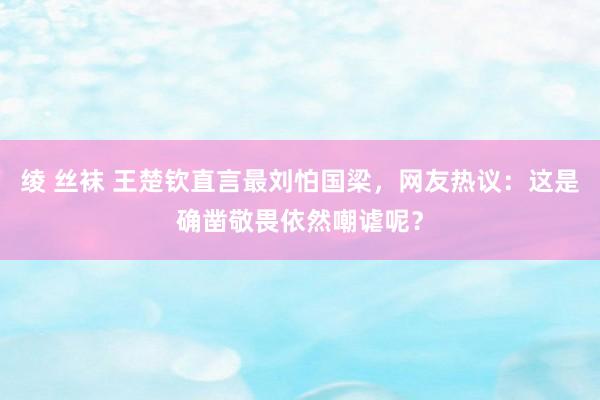 绫 丝袜 王楚钦直言最刘怕国梁，网友热议：这是确凿敬畏依然嘲谑呢？