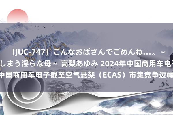 【JUC-747】こんなおばさんでごめんね…。～童貞チ○ポに発情してしまう淫らな母～ 高梨あゆみ 2024年中国商用车电子截至空气悬架（ECAS）市集竞争边幅调研文书