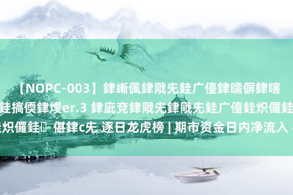 【NOPC-003】銉嶃偑銉戙兂銈广儓銉曘偋銉嗐偅銉冦偡銉ャ儫銉ャ兗銈搞偄銉燰er.3 銉庛兗銉戙兂銉戙兂銈广儓銈炽儸銈偡銉с兂 逐日龙虎榜 | 期市资金日内净流入 棕榈油增仓位居榜首