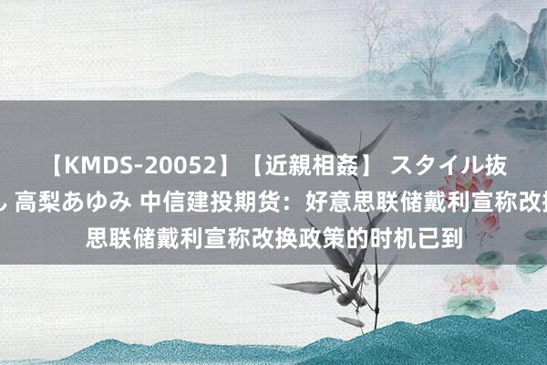 【KMDS-20052】【近親相姦】 スタイル抜群な僕の叔母さん 高梨あゆみ 中信建投期货：好意思联储戴利宣称改换政策的时机已到