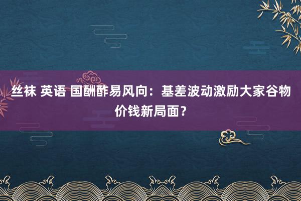 丝袜 英语 国酬酢易风向：基差波动激励大家谷物价钱新局面？