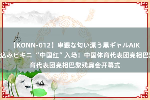 【KONN-012】卑猥な匂い漂う黒ギャルAIKAの中出しグイ込みビキニ “中国红”入场！中国体育代表团亮相巴黎残奥会开幕式