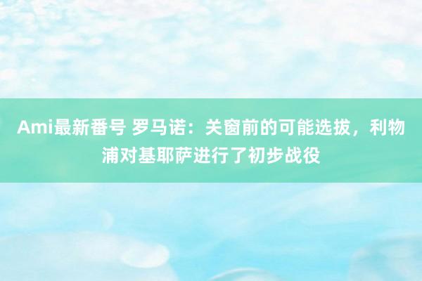 Ami最新番号 罗马诺：关窗前的可能选拔，利物浦对基耶萨进行了初步战役